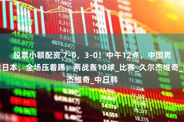 股票小额配资 7-0，3-0！中午12点，中国男足大胜日本，全场压着踢，两战轰10球_比赛_久尔杰维奇_中日韩