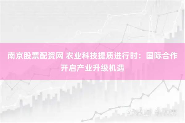 南京股票配资网 农业科技提质进行时：国际合作开启产业升级机遇