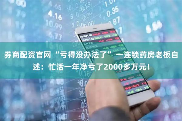 券商配资官网 “亏得没办法了” 一连锁药房老板自述：忙活一年净亏了2000多万元！