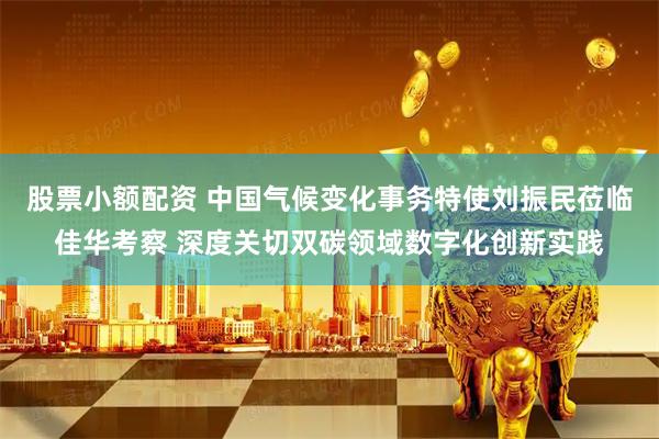 股票小额配资 中国气候变化事务特使刘振民莅临佳华考察 深度关切双碳领域数字化创新实践