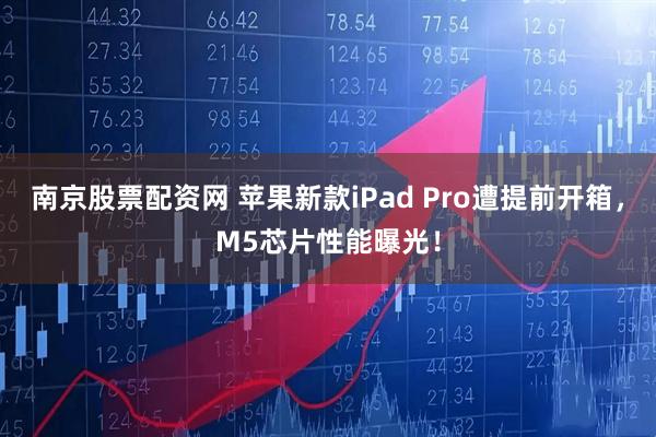 南京股票配资网 苹果新款iPad Pro遭提前开箱，M5芯片性能曝光！