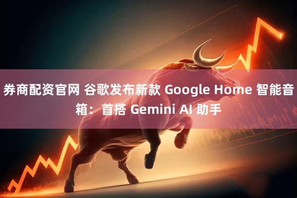 券商配资官网 谷歌发布新款 Google Home 智能音箱：首搭 Gemini AI 助手