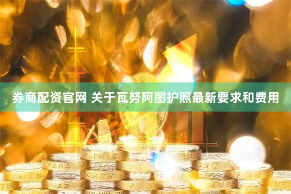 券商配资官网 关于瓦努阿图护照最新要求和费用