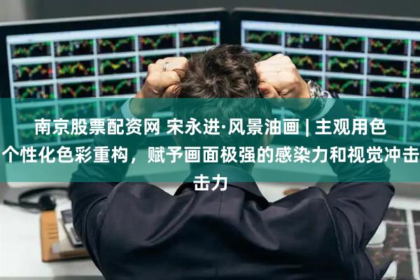 南京股票配资网 宋永进·风景油画 | 主观用色的个性化色彩重构，赋予画面极强的感染力和视觉冲击力