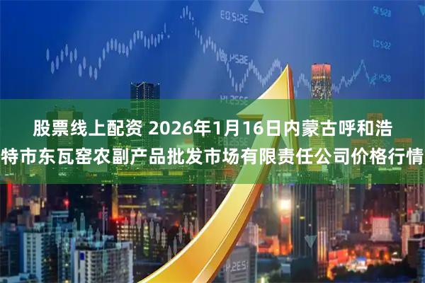 股票线上配资 2026年1月16日内蒙古呼和浩特市东瓦窑农副产品批发市场有限责任公司价格行情