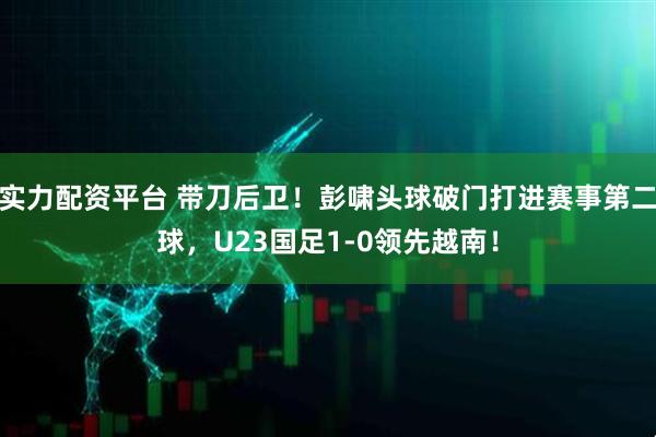 实力配资平台 带刀后卫！彭啸头球破门打进赛事第二球，U23国足1-0领先越南！