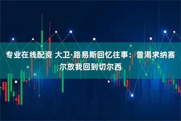 专业在线配资 大卫·路易斯回忆往事：曾渴求纳赛尔放我回到切尔西