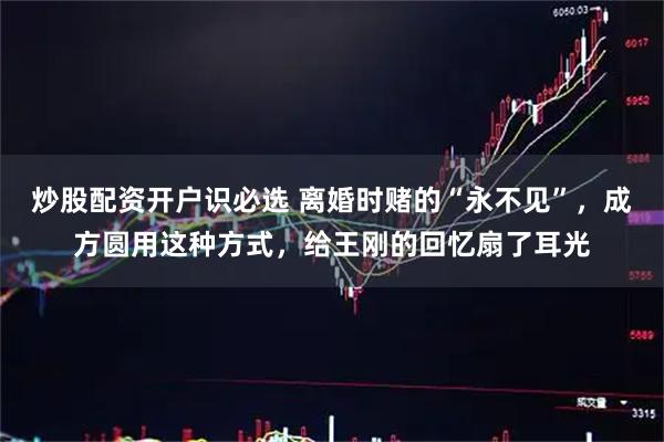 炒股配资开户识必选 离婚时赌的“永不见”，成方圆用这种方式，给王刚的回忆扇了耳光