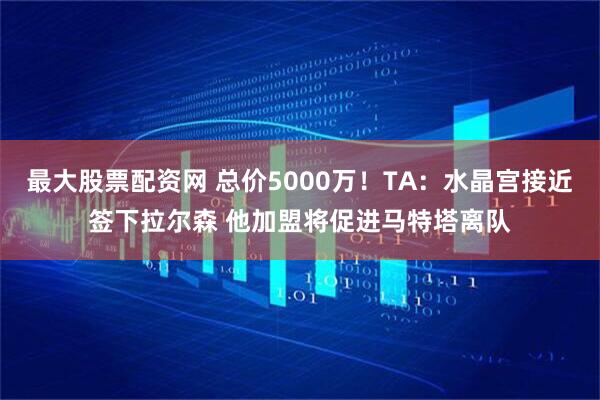 最大股票配资网 总价5000万！TA：水晶宫接近签下拉尔森 他加盟将促进马特塔离队