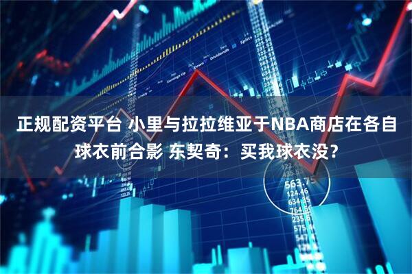 正规配资平台 小里与拉拉维亚于NBA商店在各自球衣前合影 东契奇：买我球衣没？