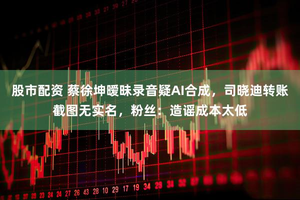 股市配资 蔡徐坤暧昧录音疑AI合成，司晓迪转账截图无实名，粉丝：造谣成本太低