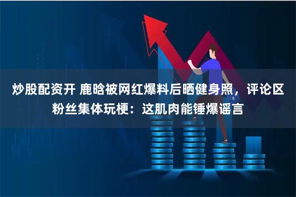 炒股配资开 鹿晗被网红爆料后晒健身照，评论区粉丝集体玩梗：这肌肉能锤爆谣言