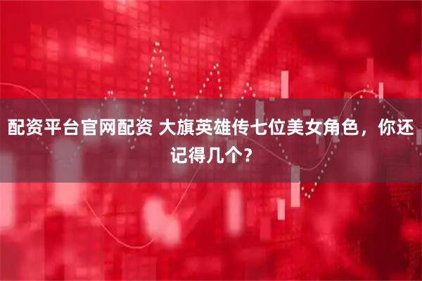 配资平台官网配资 大旗英雄传七位美女角色，你还记得几个？
