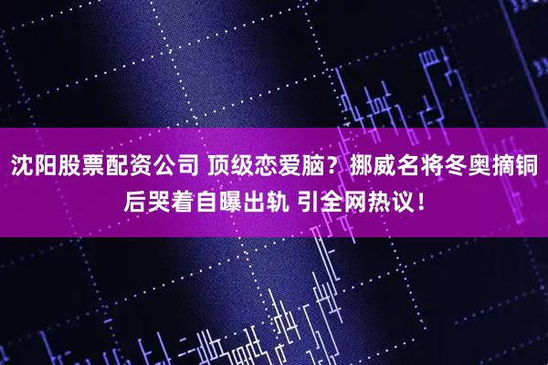 沈阳股票配资公司 顶级恋爱脑？挪威名将冬奥摘铜后哭着自曝出轨 引全网热议！
