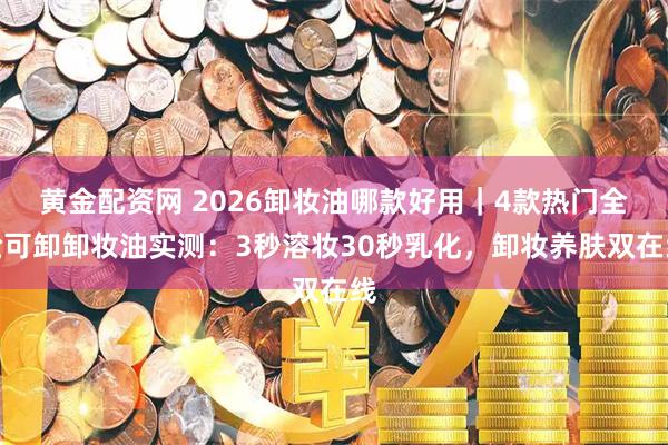 黄金配资网 2026卸妆油哪款好用｜4款热门全脸可卸卸妆油实测：3秒溶妆30秒乳化，卸妆养肤双在线