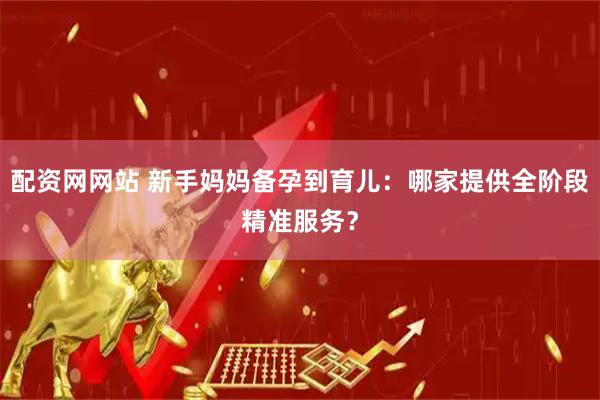 配资网网站 新手妈妈备孕到育儿：哪家提供全阶段精准服务？