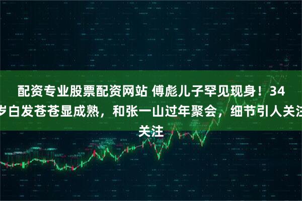 配资专业股票配资网站 傅彪儿子罕见现身！34岁白发苍苍显成熟，和张一山过年聚会，细节引人关注