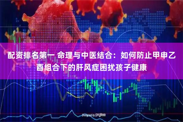 配资排名第一 命理与中医结合：如何防止甲申乙酉组合下的肝风症困扰孩子健康