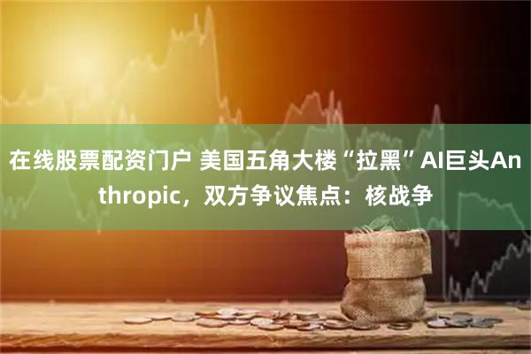 在线股票配资门户 美国五角大楼“拉黑”AI巨头Anthropic，双方争议焦点：核战争