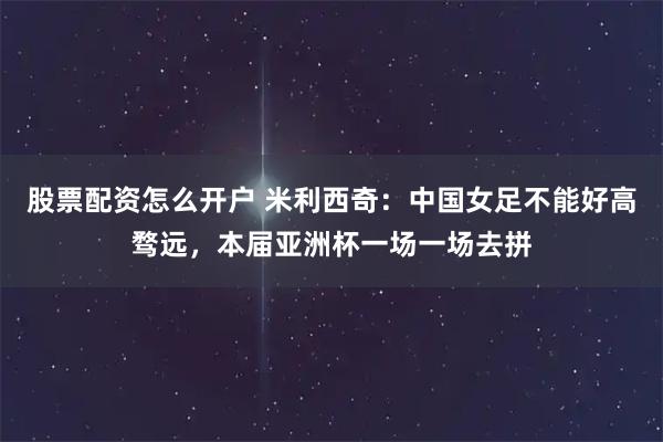 股票配资怎么开户 米利西奇：中国女足不能好高骛远，本届亚洲杯一场一场去拼