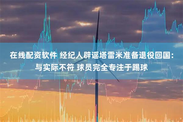 在线配资软件 经纪人辟谣塔雷米准备退役回国：与实际不符 球员完全专注于踢球