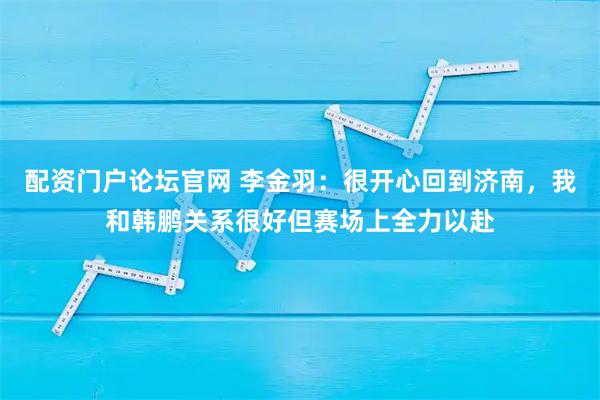 配资门户论坛官网 李金羽：很开心回到济南，我和韩鹏关系很好但赛场上全力以赴