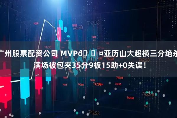 广州股票配资公司 MVP😤亚历山大超横三分绝杀 满场被包夹35分9板15助+0失误！