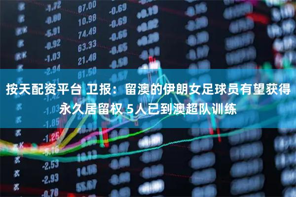 按天配资平台 卫报：留澳的伊朗女足球员有望获得永久居留权 5人已到澳超队训练