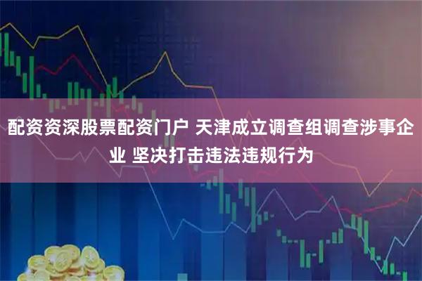 配资资深股票配资门户 天津成立调查组调查涉事企业 坚决打击违法违规行为