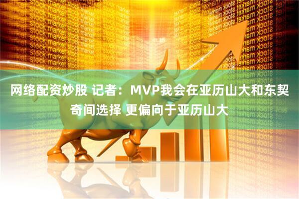 网络配资炒股 记者：MVP我会在亚历山大和东契奇间选择 更偏向于亚历山大