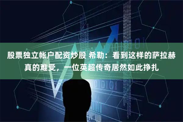 股票独立帐户配资炒股 希勒：看到这样的萨拉赫真的难受，一位英超传奇居然如此挣扎