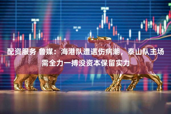 配资服务 鲁媒：海港队遭遇伤病潮，泰山队主场需全力一搏没资本保留实力