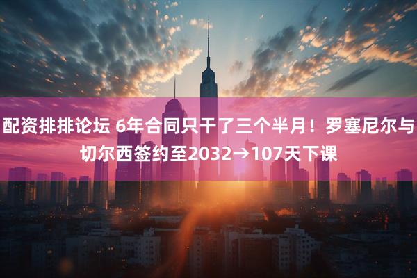 配资排排论坛 6年合同只干了三个半月！罗塞尼尔与切尔西签约至2032→107天下课