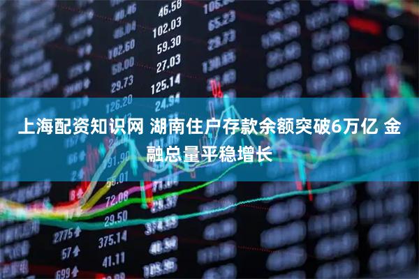 上海配资知识网 湖南住户存款余额突破6万亿 金融总量平稳增长