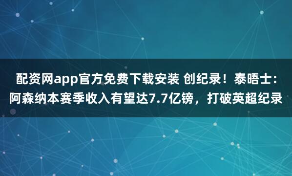 配资网app官方免费下载安装 创纪录！泰晤士：阿森纳本赛季收入有望达7.7亿镑，打破英超纪录