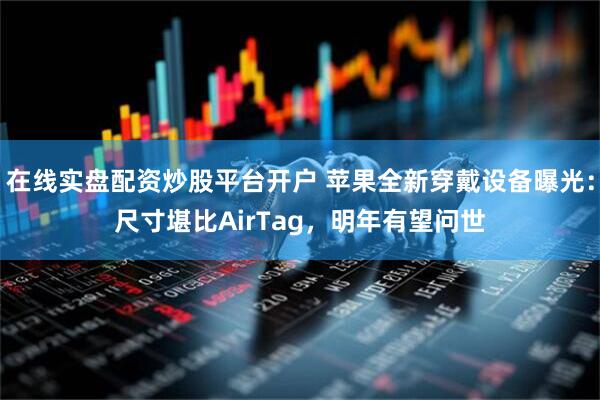 在线实盘配资炒股平台开户 苹果全新穿戴设备曝光：尺寸堪比AirTag，明年有望问世
