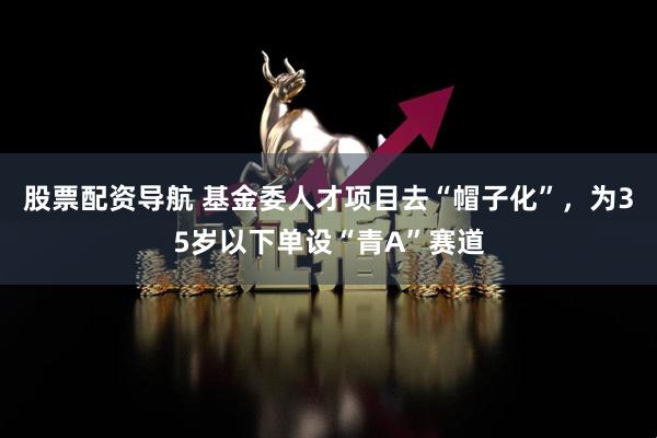 股票配资导航 基金委人才项目去“帽子化”，为35岁以下单设“青A”赛道