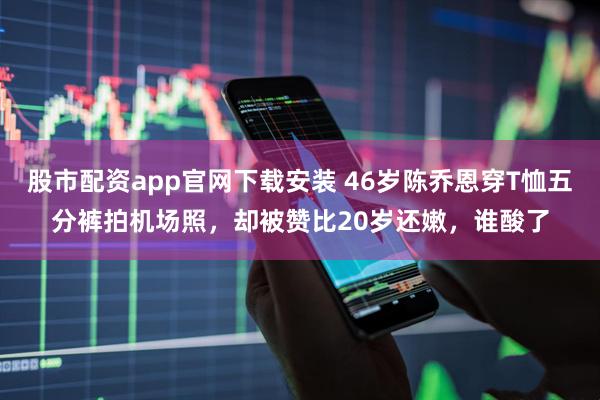 股市配资app官网下载安装 46岁陈乔恩穿T恤五分裤拍机场照，却被赞比20岁还嫩，谁酸了