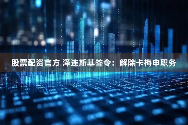 股票配资官方 泽连斯基签令：解除卡梅申职务