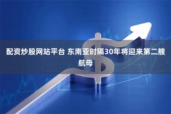 配资炒股网站平台 东南亚时隔30年将迎来第二艘航母