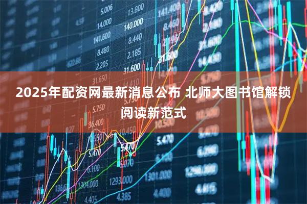 2025年配资网最新消息公布 北师大图书馆解锁阅读新范式