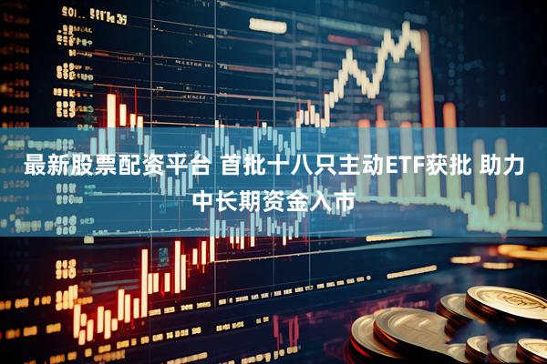 最新股票配资平台 首批十八只主动ETF获批 助力中长期资金入市